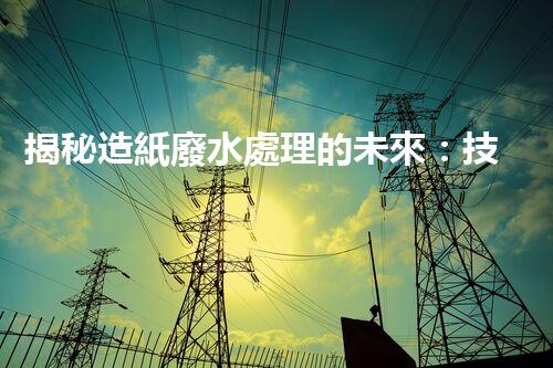 揭秘造紙廢水處理的未來：技術(shù)革新與環(huán)保新思路？